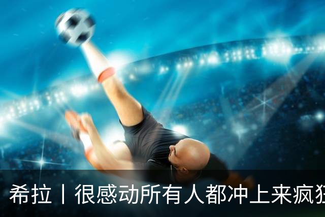 希拉丨很感动所有人都冲上来疯狂庆祝