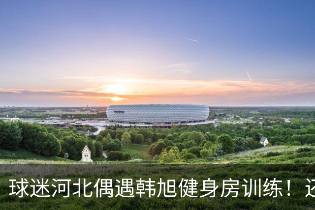 球迷河北偶遇韩旭健身房训练！还未飞吉朗与毒液会合 次战王思雨仅剩7天