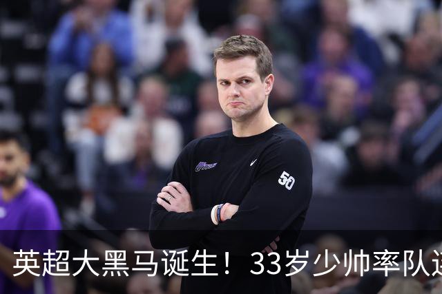 英超大黑马诞生！33岁少帅率队连斩阿森纳曼联，11场轰34球，接下来硬刚利物浦曼城