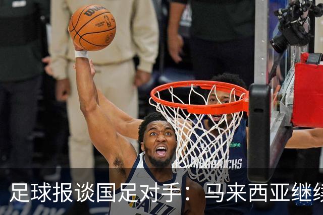足球报谈国足对手：马来西亚继续归化补强 巴林队近期一败涂地