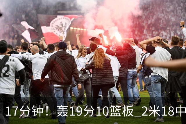 17分钟！轰19分10篮板 2米18中锋让广东队很羡慕